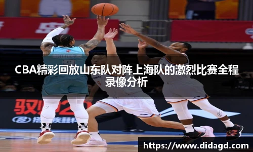 CBA精彩回放山东队对阵上海队的激烈比赛全程录像分析