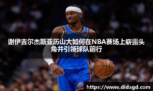 谢伊吉尔杰斯亚历山大如何在NBA赛场上崭露头角并引领球队前行